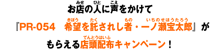 お店の人に声をかけて『PR-054　希望を託されし者・一ノ瀬宝太郎』がもらえる店頭配布キャンペーン！