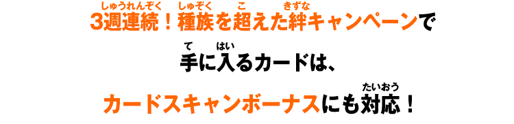 3週連続！種族を超えた絆キャンペーンで 手に入るカードは、 カードスキャンボーナスにも対応！