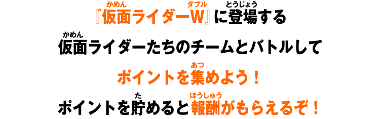 仮面ライダーＷ』に登場する仮面ライダーたちのチームとバトルしてポイントを集めよう！ポイントを貯めると報酬がもらえるぞ！