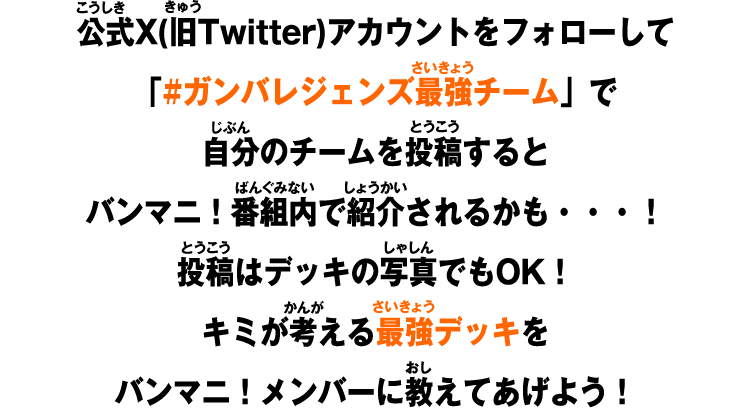 公式X(旧Twitter)アカウントをフォローして「#ガンバレジェンズ最強チーム」で自分のチームを投稿するとバンマニ！番組内で紹介されるかも・・・！投稿はデッキの写真でもOK！キミが考える最強デッキをバンマニ！メンバーに教えてあげよう！