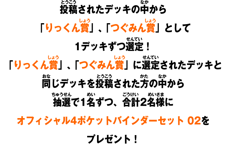投稿されたデッキの中から「りっくん賞」、「つぐみん賞」として1デッキずつ選定！「りっくん賞」、「つぐみん賞」に選定されたデッキと同じデッキを投稿された方の中から抽選で1名ずつ、合計2名様にオフィシャル4ポケットバインダーセット 02をプレゼント！