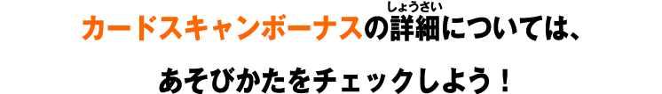 カードスキャンボーナスの詳細については、 あそびかたをチェックしよう！