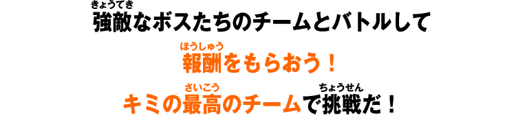 強敵なボスたちのチームとバトルして報酬をもらおう！キミの最高のチームで挑戦だ！