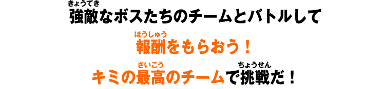 強敵なボスたちのチームとバトルして報酬をもらおう!キミの最高のチームで挑戦だ!