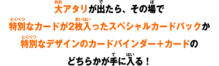 大アタリが出たら、その場で特別なカードが2枚入ったスペシャルカードパックか特別なデザインのカードバインダーのどちらかが手に入る！