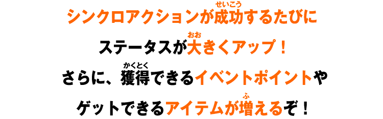 シンクロアクションが成功するたびにステータスが大きくアップ！さらに、獲得できるイベントポイントやゲットできるアイテムが増えるぞ！