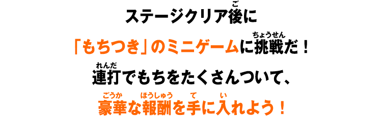ステージクリア後に「もちつき」のミニゲームに挑戦だ！連打でもちをたくさんついて、豪華な報酬を手に入れよう！