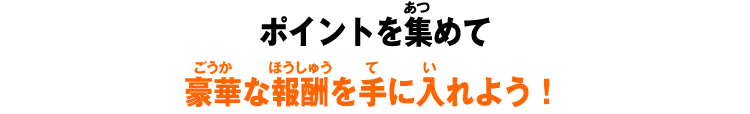 ポイントを集めて豪華な報酬を手に入れよう！