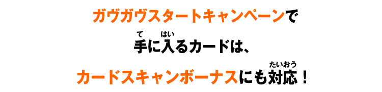 ガヴガヴスタートキャンペーンで 手に入るカードは、 カードスキャンボーナスにも対応！