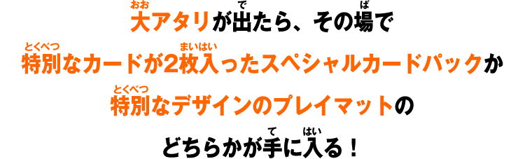 大アタリが出たら、その場で特別なカードが2枚入ったスペシャルカードパックか特別なデザインのプレイマットのどちらかが手に入る！