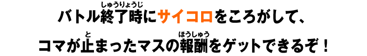 バトル終了時にサイコロをころがして、コマが止まったマスの報酬をゲットできるぞ！