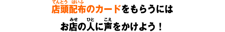 店頭配布のカードをもらうにはお店の人に声をかけよう!