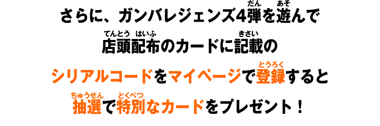 さらに、ガンバレジェンズ4弾を遊んで店頭配布のカードに記載のシリアルコードをマイページで登録すると抽選で特別なカードをプレゼント!
