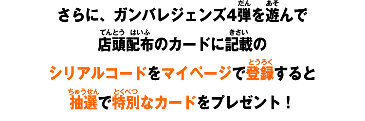 さらに、ガンバレジェンズ4弾を遊んで店頭配布のカードに記載のシリアルコードをマイページで登録すると抽選で特別なカードをプレゼント！