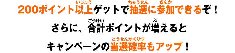 200ポイント以上ゲットで抽選に参加できるぞ！さらに、合計ポイントが増えるとキャンペーンの当選確率もアップ！
