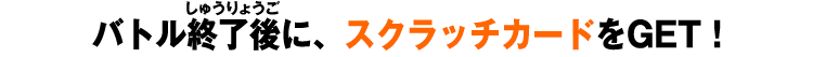 バトル終了後に、スクラッチカードをGET！