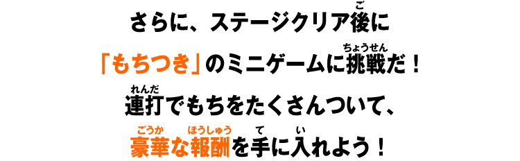 さらに、ステージクリア後に「もちつき」のミニゲームに挑戦だ！連打でもちをたくさんついて、豪華な報酬を手に入れよう！