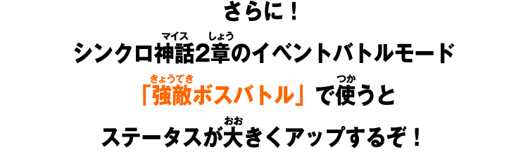 さらに！シンクロ神話2章のイベントバトルモード「強敵ボスバトル」で使うとステータスが大きくアップするぞ！