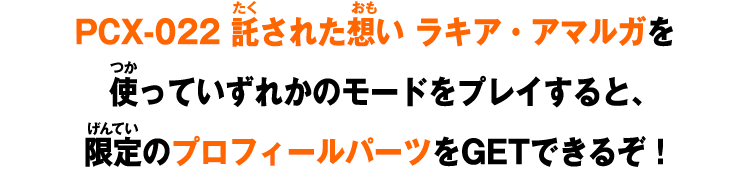 PCX-022 託された想い ラキア・アマルガを使っていずれかのモードをプレイすると、限定のプロフィールパーツをGETできるぞ！