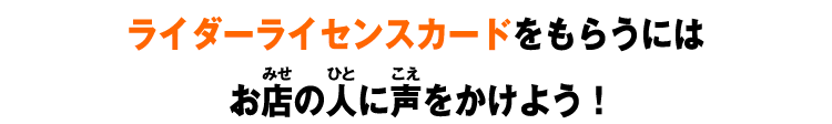 ライダーライセンスカードをもらうにはお店の人に声をかけよう！