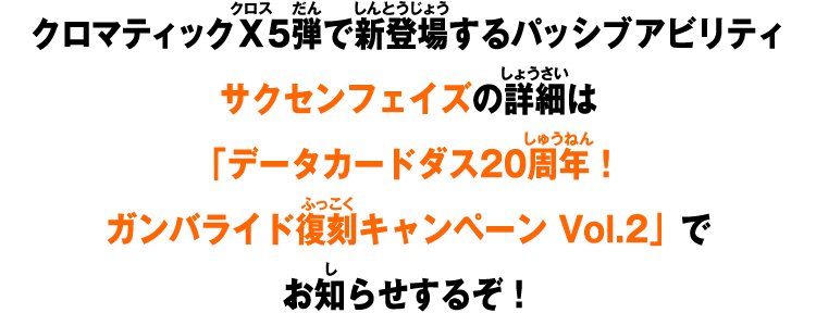 クロマティックＸ5弾で新登場するパッシブアビリティサクセンフェイズの詳細は「データカードダス20周年！ガンバライド復刻キャンペーン Vol.2」でお知らせするぞ！