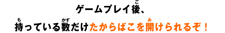 ゲームプレイ後、持っている数だけたからばこを開けられるぞ！