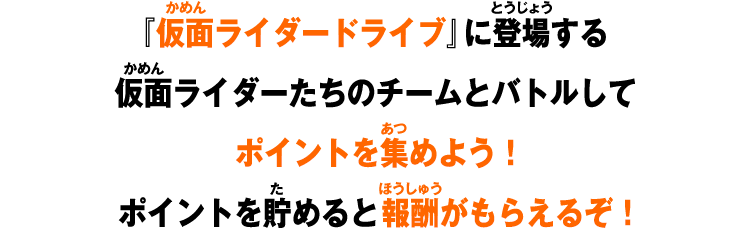『仮面ライダードライブ』に登場する仮面ライダーたちのチームとバトルしてポイントを集めよう！ポイントを貯めると報酬がもらえるぞ！