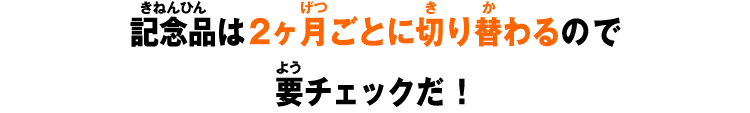 記念品は2ヶ月ごとに切り替わるので要チェックだ!