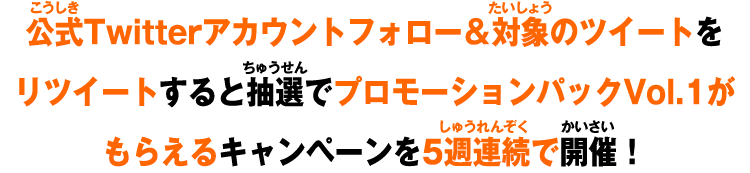 公式Twitterアカウントフォロー＆対象のツイートをリツイートすると抽選でプロモーションパックVol.1がもらえるキャンペーンを5週連続で開催！