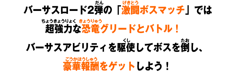 バーサスロード2弾の「激闘ボスマッチ」では超強力な恐竜グリードとバトル！バーサスアビリティを駆使してボスを倒し、豪華報酬をゲットしよう！