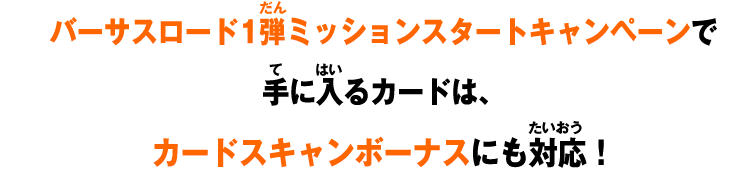 バーサスロード1弾ミッションスタートキャンペーンで 手に入るカードは、 カードスキャンボーナスにも対応！