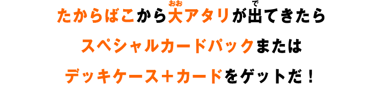たからばこから大アタリが出てきたらスペシャルカードパックまたはデッキケース＋カードをゲットだ！