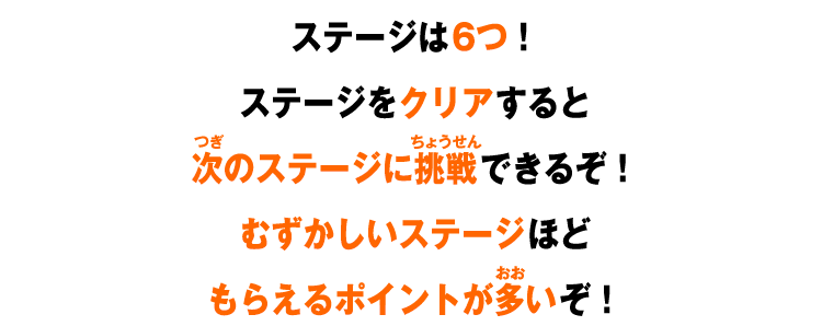 ステージは6つ！ステージをクリアすると次のステージに挑戦できるぞ！むずかしいステージほどもらえるポイントが多いぞ！