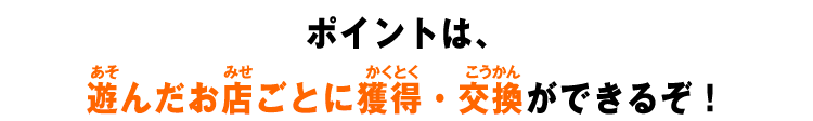 ポイントは、遊んだお店ごとに獲得・交換ができるぞ!