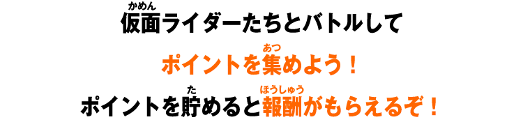 仮面ライダーたちとバトルして ポイントを集めよう！ ポイントを貯めると報酬がもらえるぞ！