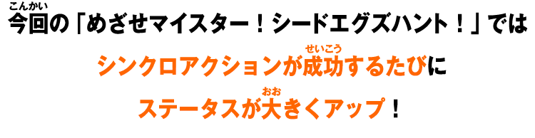 今回の「めざせマイスター！シードエグズハント！」では シンクロアクションが成功するたびに ステータスが大きくアップ！  