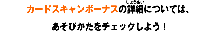 カードスキャンボーナスの詳細については、 あそびかたをチェックしよう！