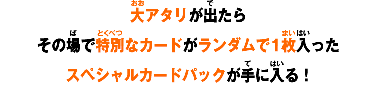 大アタリが出たらその場で特別なカードがランダムで1枚入ったスペシャルカードパックが手に入る！