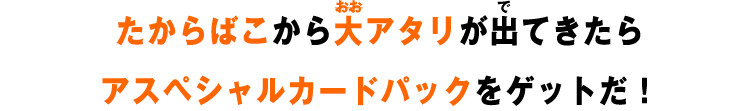 たからばこから大アタリが出てきたらスペシャルカードパックをゲットだ！