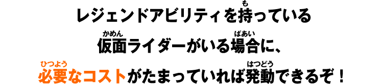 レジェンドアビリティを持っている仮面ライダーがいる場合に、必要なコストがたまっていれば発動できるぞ！