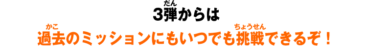 3弾からは過去のミッションにもいつでも挑戦できるぞ！