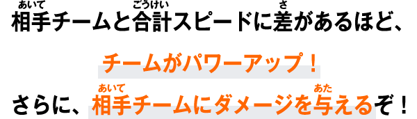 相手チームと合計スピードに差があるほど、チームがパワーアップ！さらに、相手チームにダメージを与えるぞ！