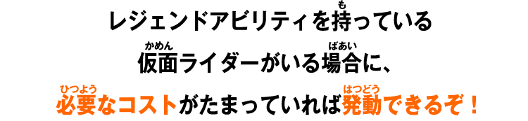 レジェンドアビリティを持っている仮面ライダーがいる場合に、必要なコストがたまっていれば発動できるぞ！