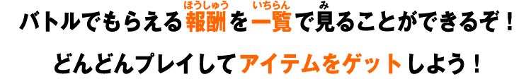 バトルでもらえる報酬を一覧で見ることができるぞ！どんどんプレイしてアイテムをゲットしよう！