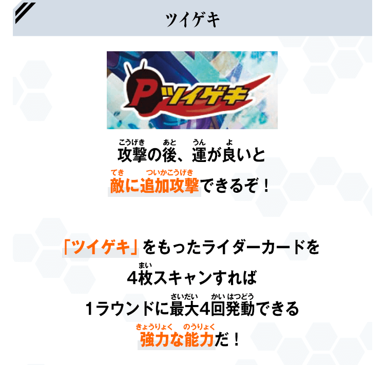 攻撃の後、運が良いと敵に追加攻撃できるぞ！「ツイゲキ」をもったライダーカードを4枚スキャンすれば1ラウンドに最大4回発動できる強力な能力だ！
