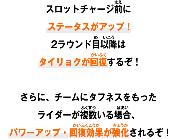 スロットチャージ前にステータスがアップ！2ラウンド目以降はタイリョクが回復するぞ！さらに、チームにタフネスをもったライダーが複数いる場合、パワーアップ・回復効果が強化されるぞ！