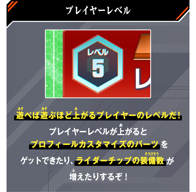 プレイヤーレベル 遊べば遊ぶほど上がるプレイヤーのレベルだ！プレイヤーレベルが上がるとプロフィールカスタマイズのパーツをゲットできたり、ライダーチップの装備数が増えたりするぞ！