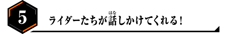 5.ライダーたちが話しかけてくれる！