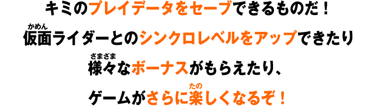 キミのプレイデータをセーブできるものだ!仮面ライダーとのシンクロレベルをアップできたり様々なボーナスがもらえたり、ゲームがさらに楽しくなるぞ!
