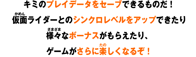 キミのプレイデータをセーブできるものだ！仮面ライダーとのシンクロレベルをアップできたり様々なボーナスがもらえたり、ゲームがさらに楽しくなるぞ！